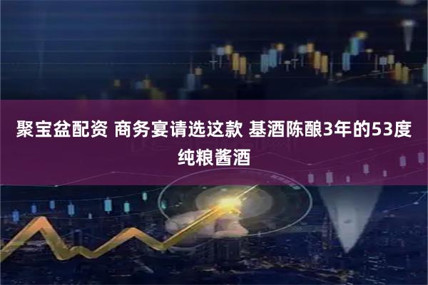 聚宝盆配资 商务宴请选这款 基酒陈酿3年的53度纯粮酱酒