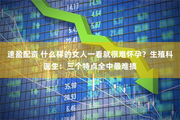 速盈配资 什么样的女人一看就很难怀孕？生殖科医生：三个特点全中最难搞