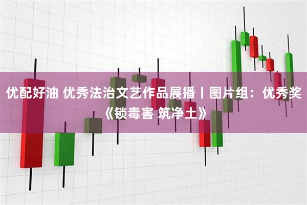 优配好油 优秀法治文艺作品展播丨图片组：优秀奖《锁毒害 筑净土》