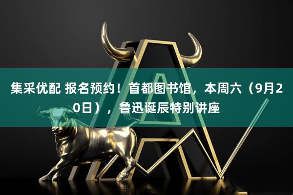 集采优配 报名预约！首都图书馆，本周六（9月20日），鲁迅诞辰特别讲座
