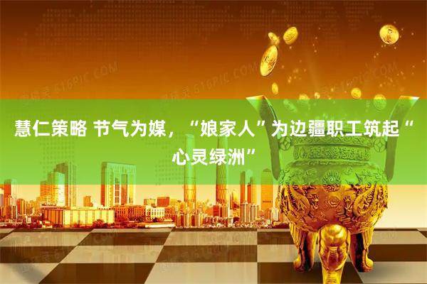 慧仁策略 节气为媒，“娘家人”为边疆职工筑起“心灵绿洲”