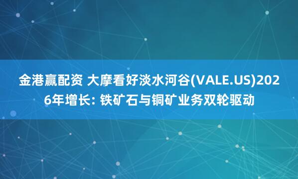 金港赢配资 大摩看好淡水河谷(VALE.US)2026年增长: 铁矿石与铜矿业务双轮驱动