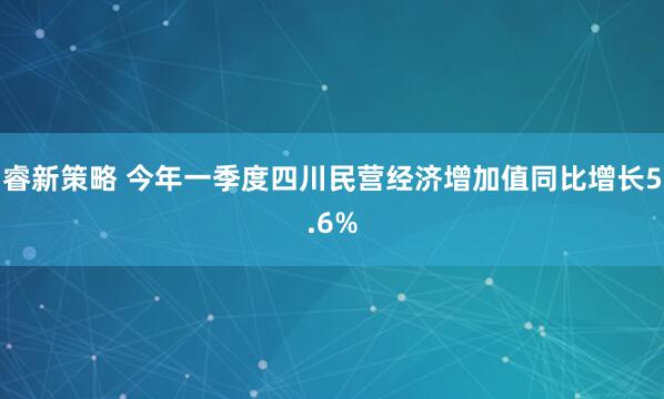 睿新策略 今年一季度四川民营经济增加值同比增长5.6%