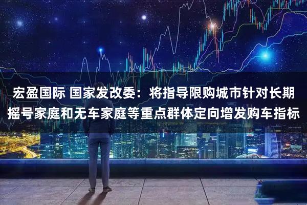 宏盈国际 国家发改委：将指导限购城市针对长期摇号家庭和无车家庭等重点群体定向增发购车指标
