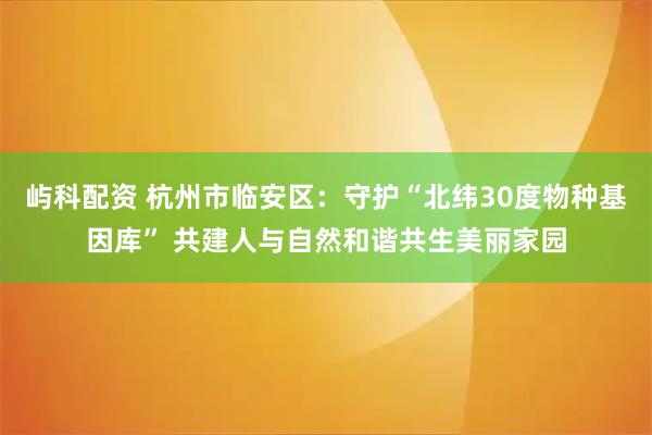 屿科配资 杭州市临安区：守护“北纬30度物种基因库” 共建人与自然和谐共生美丽家园