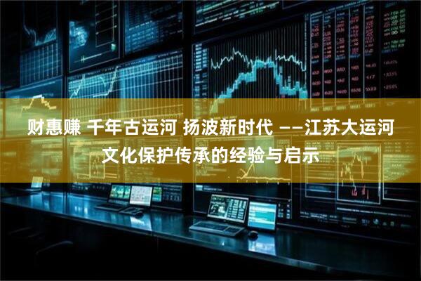 财惠赚 千年古运河 扬波新时代 ——江苏大运河文化保护传承的经验与启示