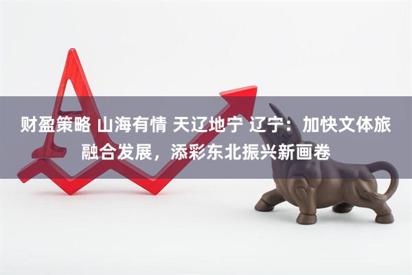 财盈策略 山海有情 天辽地宁 辽宁：加快文体旅融合发展，添彩东北振兴新画卷