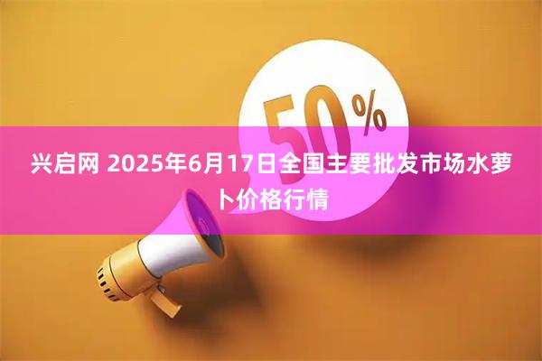 兴启网 2025年6月17日全国主要批发市场水萝卜价格行情