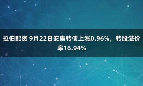 拉伯配资 9月22日安集转债上涨0.96%，转股溢价率16.94%