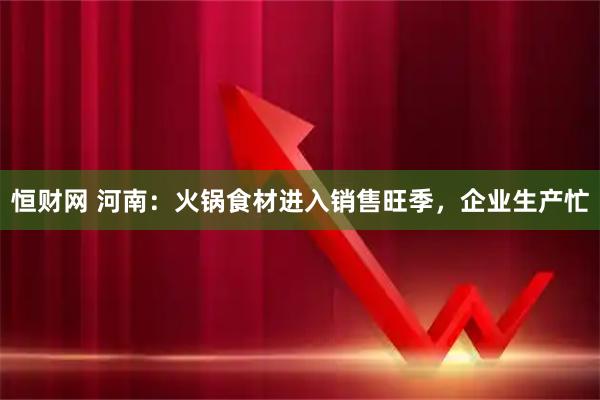 恒财网 河南：火锅食材进入销售旺季，企业生产忙