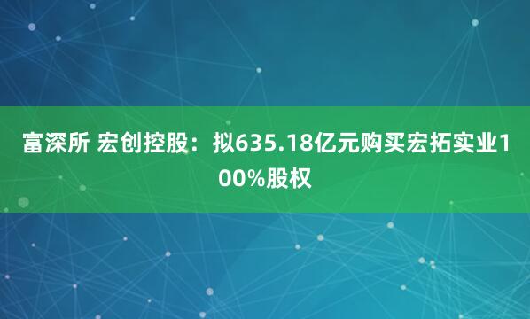 富深所 宏创控股：拟635.18亿元购买宏拓实业100%股权