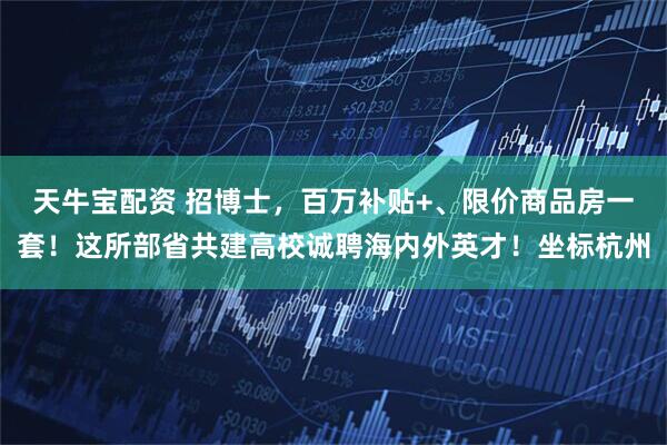 天牛宝配资 招博士，百万补贴+、限价商品房一套！这所部省共建高校诚聘海内外英才！坐标杭州