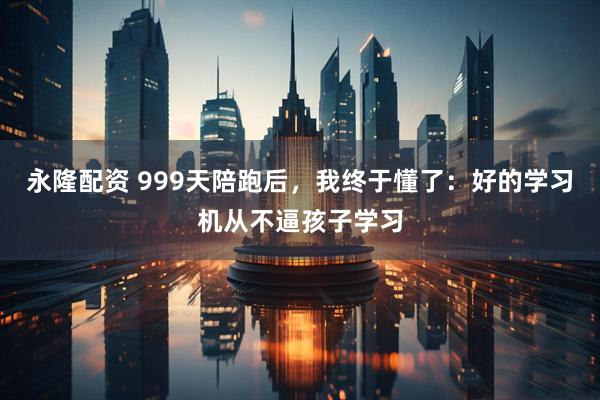 永隆配资 999天陪跑后，我终于懂了：好的学习机从不逼孩子学习