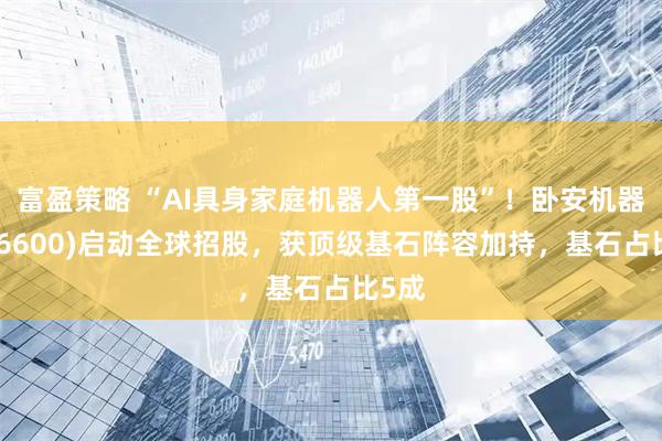 富盈策略 “AI具身家庭机器人第一股”！卧安机器人(06600)启动全球招股，获顶级基石阵容加持，基石占比5成