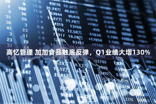 高忆管理 加加食品触底反弹，Q1业绩大增130%