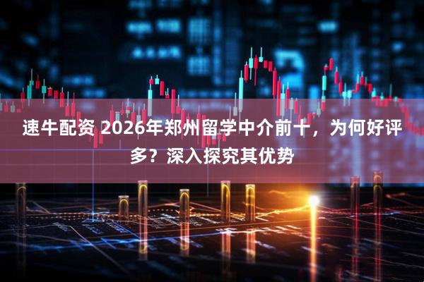速牛配资 2026年郑州留学中介前十，为何好评多？深入探究其优势
