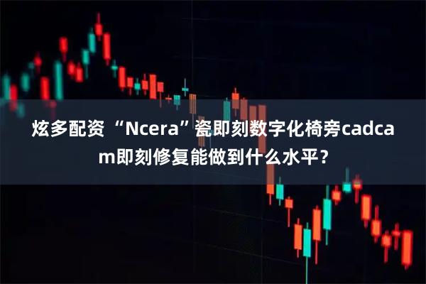 炫多配资 “Ncera”瓷即刻数字化椅旁cadcam即刻修复能做到什么水平？