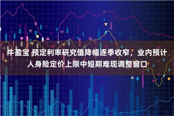 牛盈宝 预定利率研究值降幅逐季收窄，业内预计人身险定价上限中短期难现调整窗口